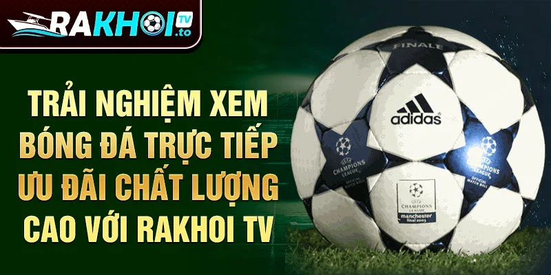 Trải nghiệm xem bóng đá trực tiếp ưu đãi chất lượng cao với Rakhoi TV