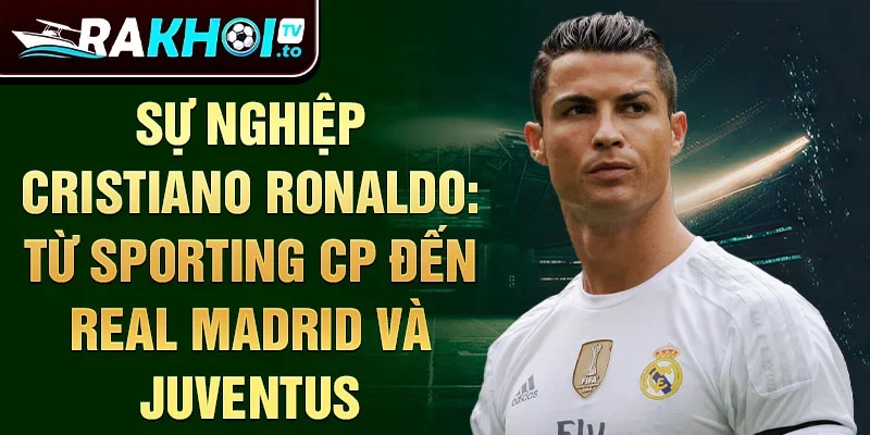 Sự nghiệp Cristiano Ronaldo: Từ Sporting CP đến Real Madrid và Juventus