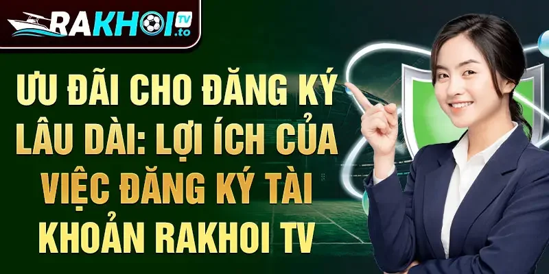 Ưu đãi cho đăng ký lâu dài: lợi ích của việc đăng ký tài khoản Rakhoi TV