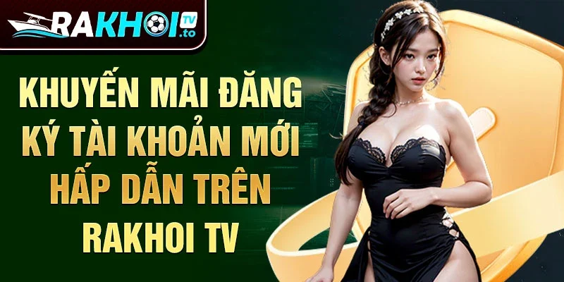 Khuyến mãi đăng ký tài khoản mới hấp dẫn trên Rakhoi TV